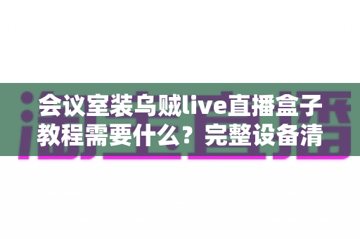 会议室装乌贼live直播盒子教程需要什么?完整设备清单与安装实战指南 会议室装乌贼live直播盒子教程需要什么?完整设备清单与安装实战指南