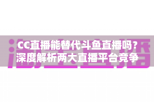 CC直播能替代斗鱼直播吗?深度解析两大直播平台竞争格局与用户选择全指南 CC直播能替代斗鱼直播吗?深度解析两大直播平台竞争格局与用户选择全指南