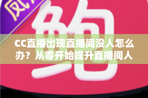CC直播出现直播间没人怎么办？从零开始提升直播间人气的完整运营指南