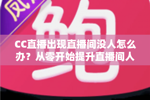 CC直播出现直播间没人怎么办？从零开始提升直播间人气的完整运营指南