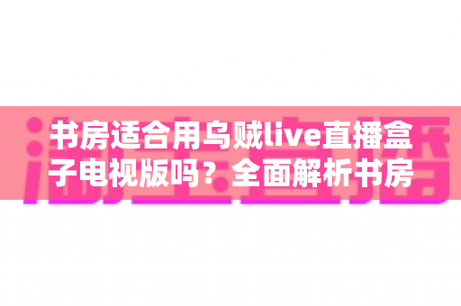 书房适合用乌贼live直播盒子电视版吗？全面解析书房影音设备搭配与使用体验指南