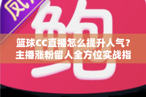 篮球CC直播怎么提升人气？主播涨粉留人全方位实战指南