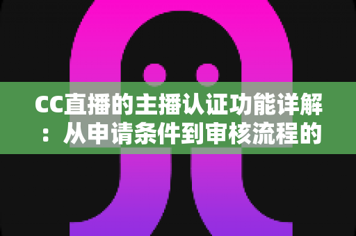 CC直播的主播认证功能详解：从申请条件到审核流程的全方位实用指南
