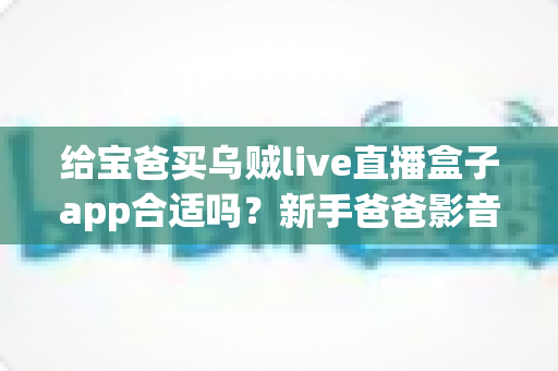 给宝爸买乌贼live直播盒子app合适吗？新手爸爸影音娱乐选购全攻略与避坑指南