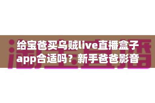 给宝爸买乌贼live直播盒子app合适吗？新手爸爸影音娱乐选购全攻略与避坑指南