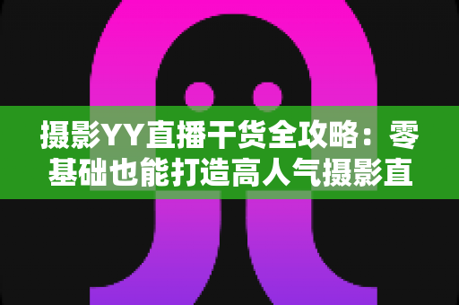 摄影YY直播干货全攻略：零基础也能打造高人气摄影直播间
