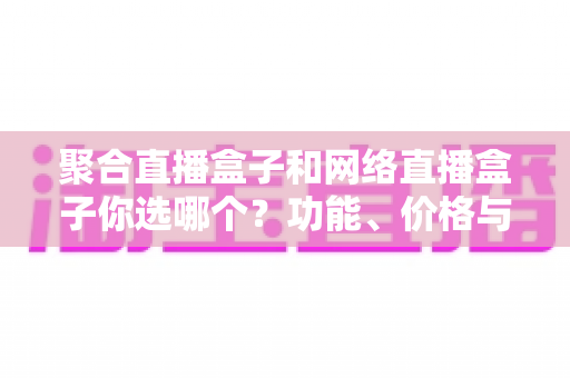 聚合直播盒子和网络直播盒子你选哪个?功能、价格与体验全方位对比,看完这篇不再纠结 聚合直播盒子和网络直播盒子你选哪个?功能、价格与体验全方位对比,看完这篇不再纠结