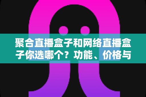 聚合直播盒子和网络直播盒子你选哪个？功能、价格与体验全方位对比，看完这篇不再纠结