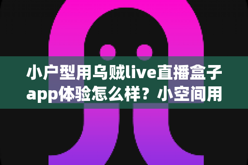 小户型用乌贼live直播盒子app体验怎么样？小空间用户的真实测评与实用心得分享