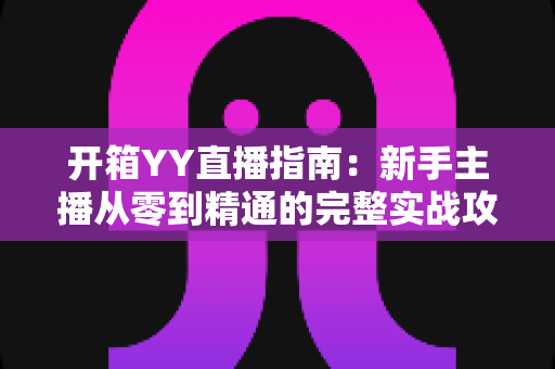开箱YY直播指南：新手主播从零到精通的完整实战攻略与快速上手秘籍