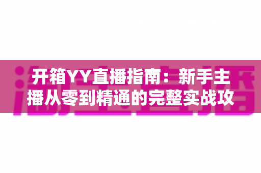 开箱YY直播指南：新手主播从零到精通的完整实战攻略与快速上手秘籍