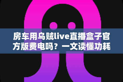 房车用乌贼live直播盒子官方版费电吗?一文读懂功耗真相与省电妙招 房车用乌贼live直播盒子官方版费电吗?一文读懂功耗真相与省电妙招