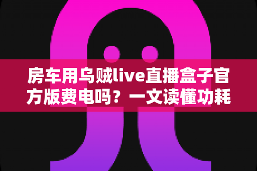 房车用乌贼live直播盒子官方版费电吗？一文读懂功耗真相与省电妙招
