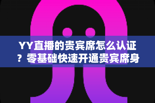 YY直播的贵宾席怎么认证?零基础快速开通贵宾席身份的全方位实用指南 YY直播的贵宾席怎么认证?零基础快速开通贵宾席身份的全方位实用指南