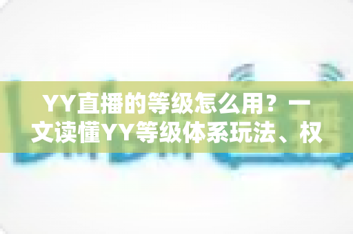 YY直播的等级怎么用？一文读懂YY等级体系玩法、权益与升级全攻略