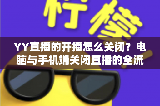 YY直播的开播怎么关闭?电脑与手机端关闭直播的全流程详解与实用技巧 YY直播的开播怎么关闭?电脑与手机端关闭直播的全流程详解与实用技巧