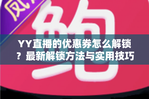 YY直播的优惠券怎么解锁?最新解锁方法与实用技巧全攻略 YY直播的优惠券怎么解锁?最新解锁方法与实用技巧全攻略