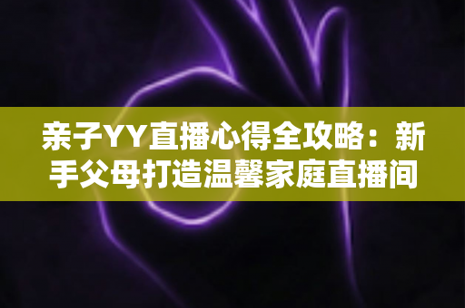 亲子YY直播心得全攻略:新手父母打造温馨家庭直播间的实战经验与避坑指南 亲子YY直播心得全攻略:新手父母打造温馨家庭直播间的实战经验与避坑指南
