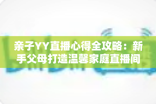 亲子YY直播心得全攻略:新手父母打造温馨家庭直播间的实战经验与避坑指南 亲子YY直播心得全攻略:新手父母打造温馨家庭直播间的实战经验与避坑指南