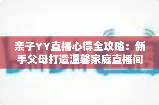 亲子YY直播心得全攻略:新手父母打造温馨家庭直播间的实战经验与避坑指南 亲子YY直播心得全攻略:新手父母打造温馨家庭直播间的实战经验与避坑指南