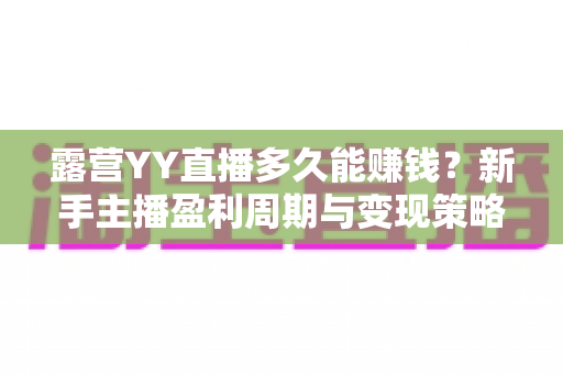 露营YY直播多久能赚钱？新手主播盈利周期与变现策略全解析