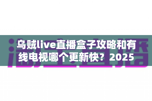 乌贼live直播盒子攻略和有线电视哪个更新快？2025最新深度对比与实用观影指南
