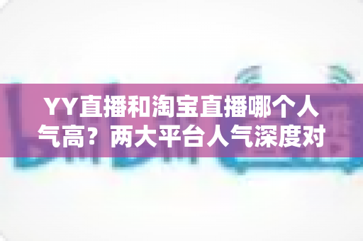 YY直播和淘宝直播哪个人气高？两大平台人气深度对比全解析