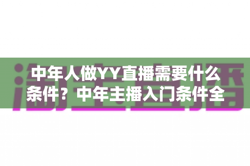 中年人做YY直播需要什么条件?中年主播入门条件全解析,助你顺利开启直播新事业 中年人做YY直播需要什么条件?中年主播入门条件全解析,助你顺利开启直播新事业