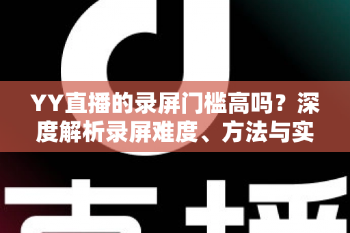 YY直播的录屏门槛高吗?深度解析录屏难度、方法与实用技巧 YY直播的录屏门槛高吗?深度解析录屏难度、方法与实用技巧