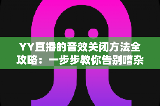 YY直播的音效关闭方法全攻略：一步步教你告别嘈杂音效，享受清爽流畅的直播体验