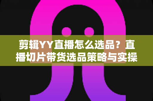 剪辑YY直播怎么选品?直播切片带货选品策略与实操全攻略 剪辑YY直播怎么选品?直播切片带货选品策略与实操全攻略