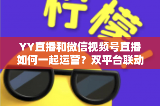 YY直播和微信视频号直播如何一起运营?双平台联动实战全攻略 YY直播和微信视频号直播如何一起运营?双平台联动实战全攻略