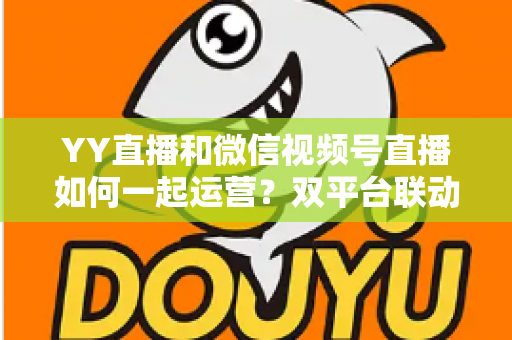 YY直播和微信视频号直播如何一起运营?双平台联动实战全攻略 YY直播和微信视频号直播如何一起运营?双平台联动实战全攻略