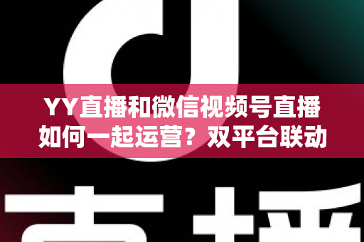 YY直播和微信视频号直播如何一起运营?双平台联动实战全攻略 YY直播和微信视频号直播如何一起运营?双平台联动实战全攻略