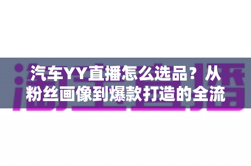汽车YY直播怎么选品?从粉丝画像到爆款打造的全流程选品实战指南 汽车YY直播怎么选品?从粉丝画像到爆款打造的全流程选品实战指南