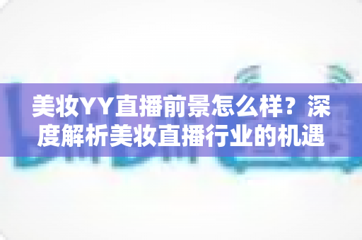 美妆YY直播前景怎么样？深度解析美妆直播行业的机遇、挑战与未来趋势