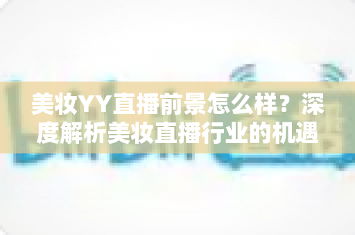 美妆YY直播前景怎么样？深度解析美妆直播行业的机遇、挑战与未来趋势