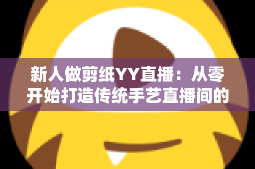 新人做剪纸YY直播:从零开始打造传统手艺直播间的完整指南 新人做剪纸YY直播:从零开始打造传统手艺直播间的完整指南