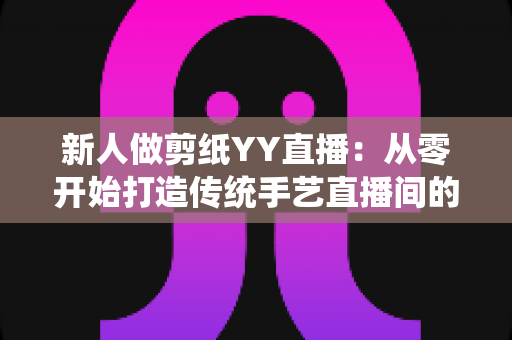 新人做剪纸YY直播:从零开始打造传统手艺直播间的完整指南 新人做剪纸YY直播:从零开始打造传统手艺直播间的完整指南