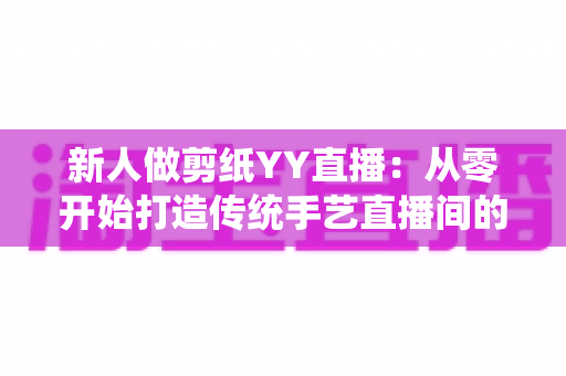 新人做剪纸YY直播:从零开始打造传统手艺直播间的完整指南 新人做剪纸YY直播:从零开始打造传统手艺直播间的完整指南