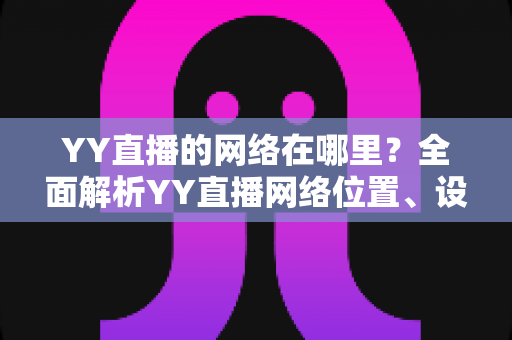 YY直播的网络在哪里?全面解析YY直播网络位置、设置与优化实用指南 YY直播的网络在哪里?全面解析YY直播网络位置、设置与优化实用指南