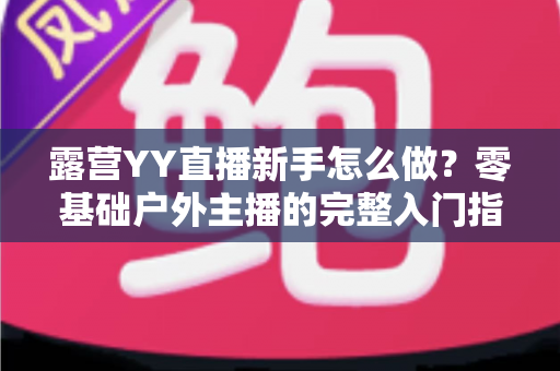 露营YY直播新手怎么做？零基础户外主播的完整入门指南