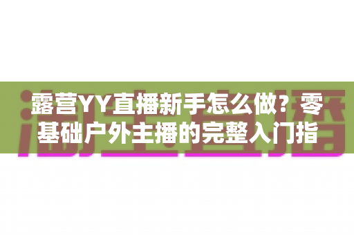 露营YY直播新手怎么做？零基础户外主播的完整入门指南
