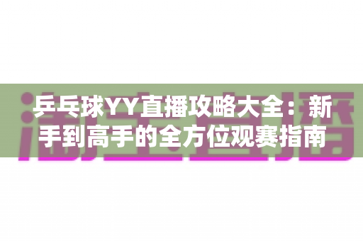 乒乓球YY直播攻略大全：新手到高手的全方位观赛指南，看懂比赛、玩转直播间一步到位