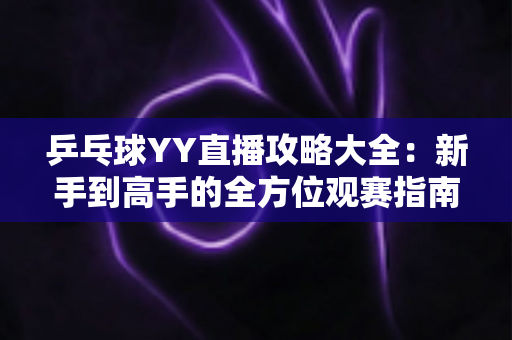 乒乓球YY直播攻略大全：新手到高手的全方位观赛指南，看懂比赛、玩转直播间一步到位