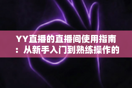 YY直播的直播间使用指南：从新手入门到熟练操作的全流程详解