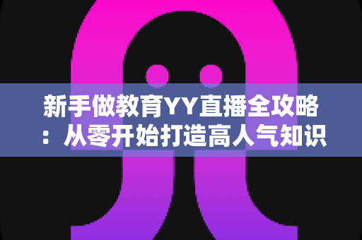 新手做教育YY直播全攻略：从零开始打造高人气知识课堂的实战指南