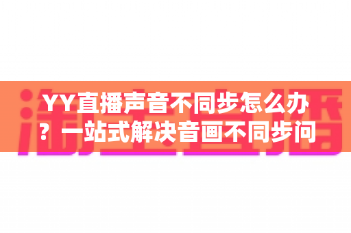 YY直播声音不同步怎么办?一站式解决音画不同步问题的实用指南 YY直播声音不同步怎么办?一站式解决音画不同步问题的实用指南