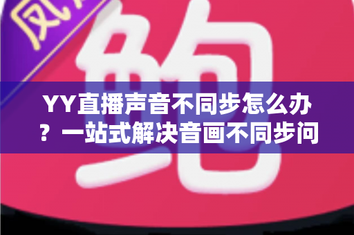 YY直播声音不同步怎么办?一站式解决音画不同步问题的实用指南 YY直播声音不同步怎么办?一站式解决音画不同步问题的实用指南
