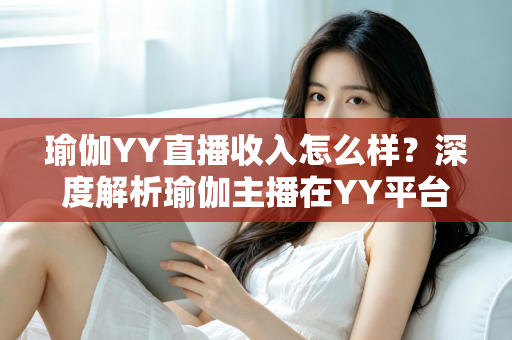 瑜伽YY直播收入怎么样?深度解析瑜伽主播在YY平台的真实收益与变现攻略 瑜伽YY直播收入怎么样?深度解析瑜伽主播在YY平台的真实收益与变现攻略